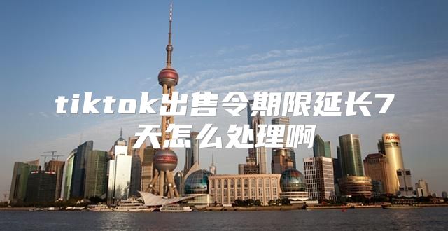 tiktok出售令期限延长7天怎么处理啊