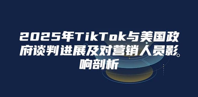 2025年TikTok与美国政府谈判进展及对营销人员影响剖析