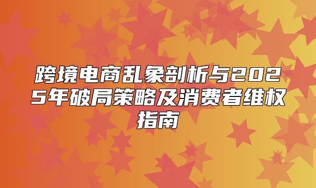 跨境电商乱象剖析与2025年破局策略及消费者维权指南
