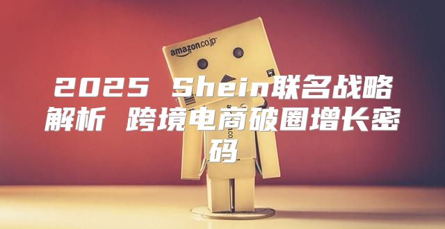 2025 Shein联名战略解析 跨境电商破圈增长密码
