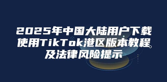2025年中国大陆用户下载使用TikTok港区版本教程及法律风险提示