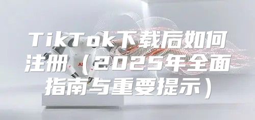 TikTok下载后如何注册2025年全面指南与重要提示