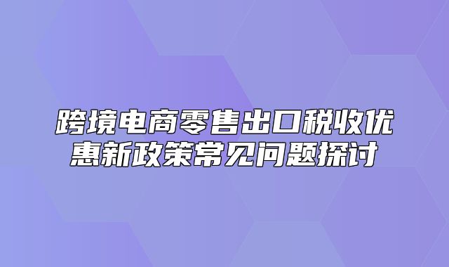 跨境电商零售出口税收优惠新政策常见问题探讨
