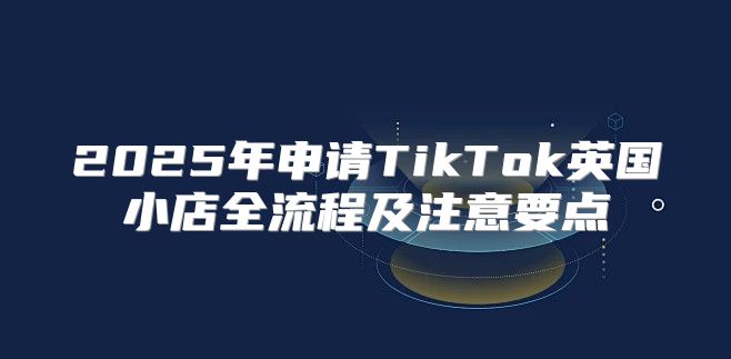 2025年申请TikTok英国小店全流程及注意要点