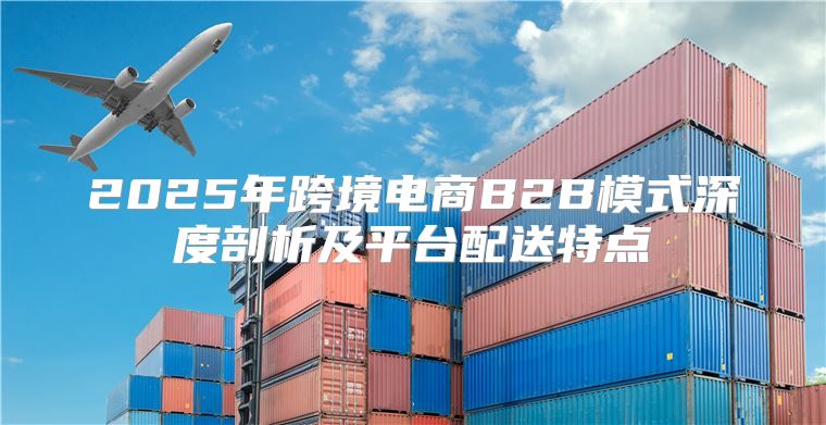 2025年跨境电商B2B模式深度剖析及平台配送特点
