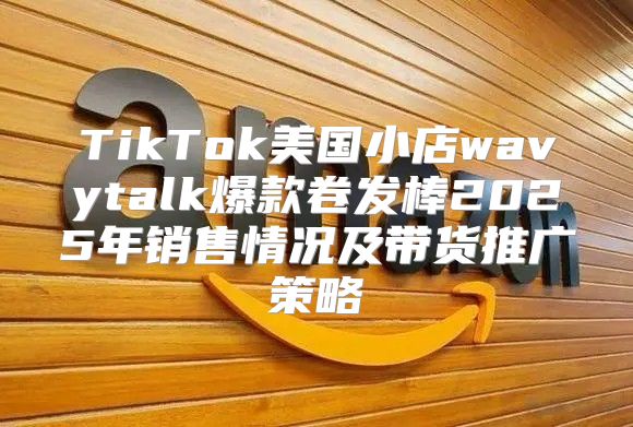 TikTok美国小店wavytalk爆款卷发棒2025年销售情况及带货推广策略