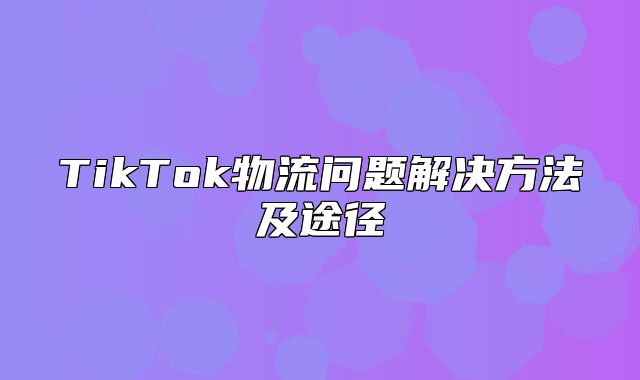 TikTok物流问题解决方法及途径