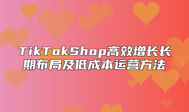 TikTokShop高效增长长期布局及低成本运营方法