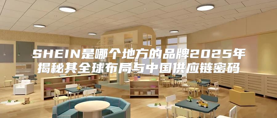 SHEIN是哪个地方的品牌2025年揭秘其全球布局与中国供应链密码