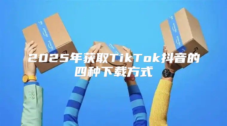 2025年获取TikTok抖音的四种下载方式