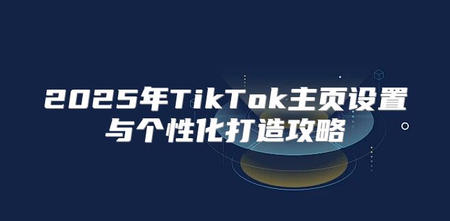 2025年TikTok主页设置与个性化打造攻略
