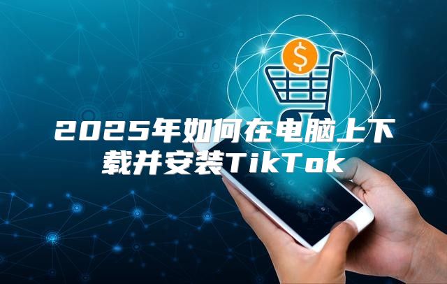 2025年如何在电脑上下载并安装TikTok