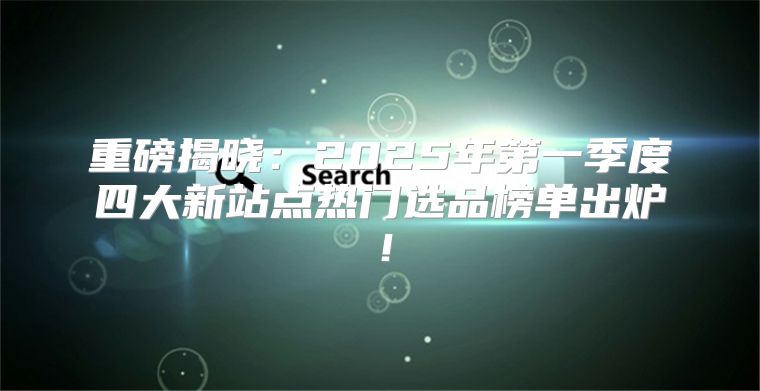 重磅揭晓：2025年第一季度四大新站点热门选品榜单出炉！