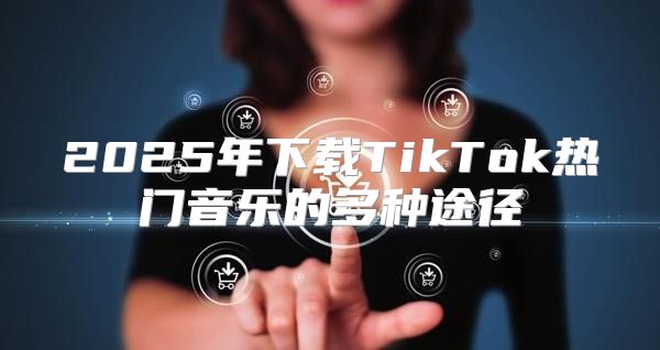 2025年下载TikTok热门音乐的多种途径
