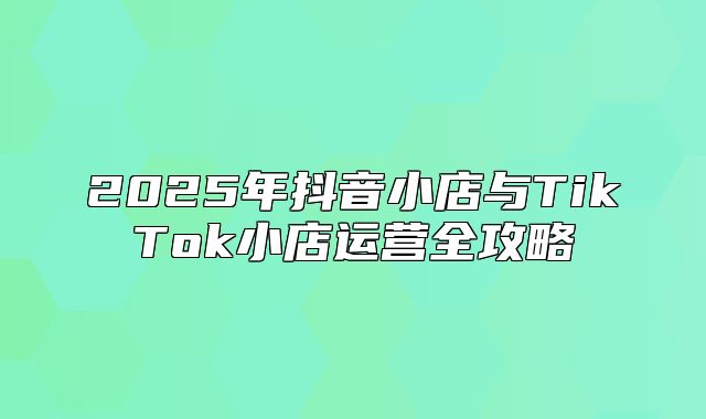 2025年抖音小店与TikTok小店运营全攻略
