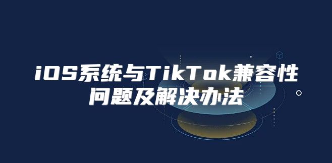 iOS系统与TikTok兼容性问题及解决办法