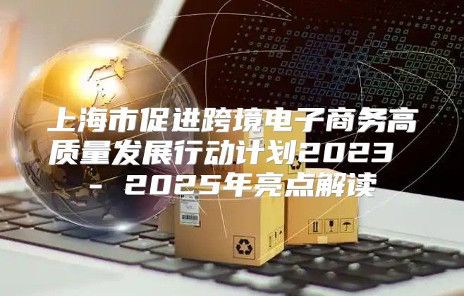 上海市促进跨境电子商务高质量发展行动计划2023 - 2025年亮点解读