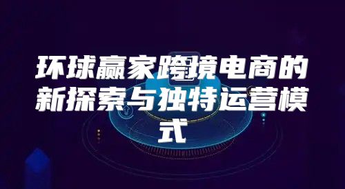 环球赢家跨境电商的新探索与独特运营模式