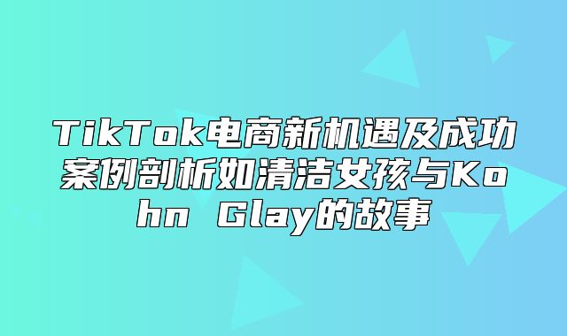 TikTok电商新机遇及成功案例剖析如清洁女孩与Kohn Glay的故事