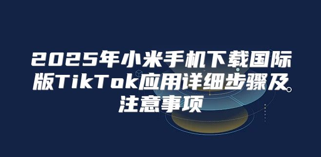 2025年小米手机下载国际版TikTok应用详细步骤及注意事项