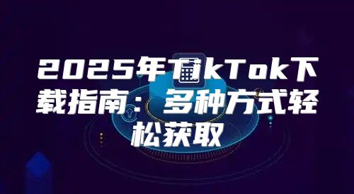 2025年TikTok下载指南：多种方式轻松获取