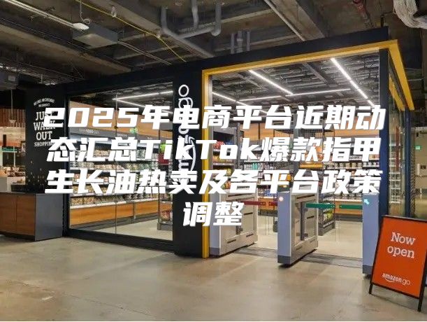2025年电商平台近期动态汇总TikTok爆款指甲生长油热卖及各平台政策调整