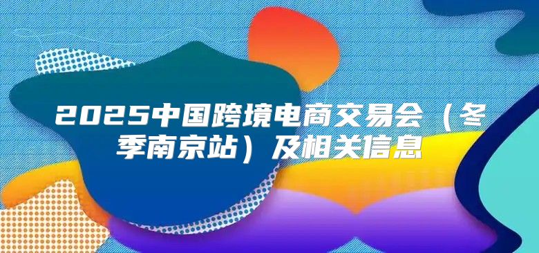 2025中国跨境电商交易会冬季南京站及相关信息