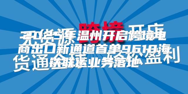 2025年温州开启跨境电商出口新通道首单9610海铁联运业务落地