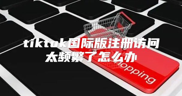 tiktok国际版注册访问太频繁了怎么办