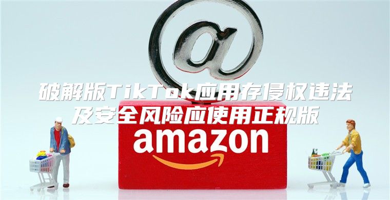 破解版TikTok应用存侵权违法及安全风险应使用正规版