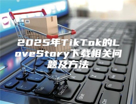 2025年TikTok的LoveStory下载相关问题及方法