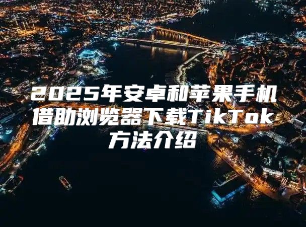 2025年安卓和苹果手机借助浏览器下载TikTok方法介绍