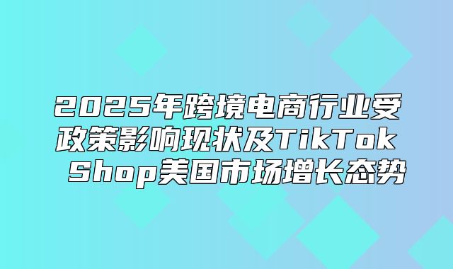 2025年跨境电商行业受政策影响现状及TikTok Shop美国市场增长态势