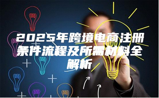 2025年跨境电商注册条件流程及所需材料全解析
