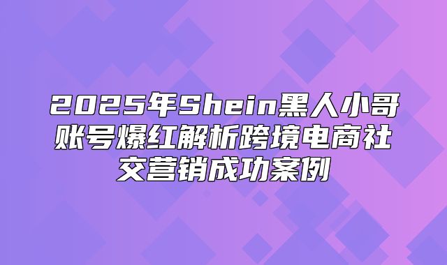 2025年Shein黑人小哥账号爆红解析跨境电商社交营销成功案例