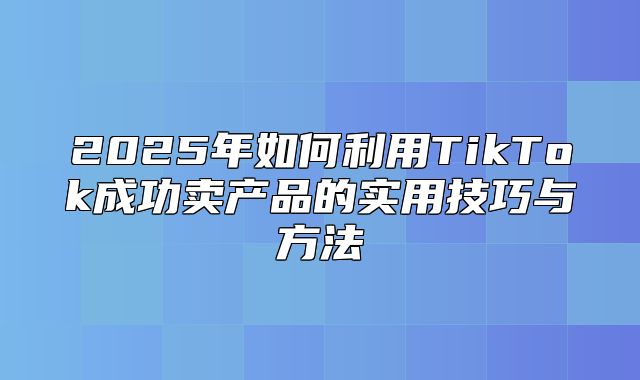 2025年如何利用TikTok成功卖产品的实用技巧与方法
