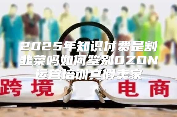 2025年知识付费是割韭菜吗如何鉴别OZON运营培训真假卖家