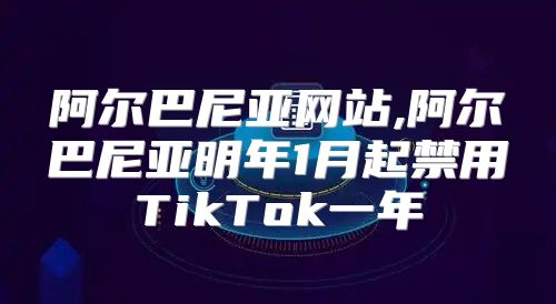 阿尔巴尼亚网站,阿尔巴尼亚明年1月起禁用TikTok一年