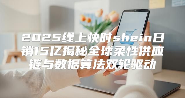 2025线上快时shein日销15亿揭秘全球柔性供应链与数据算法双轮驱动