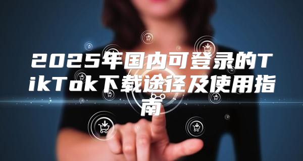 2025年国内可登录的TikTok下载途径及使用指南
