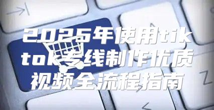 2025年使用tiktok专线制作优质视频全流程指南