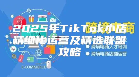 2025年TikTok小店精细化运营及精选联盟攻略