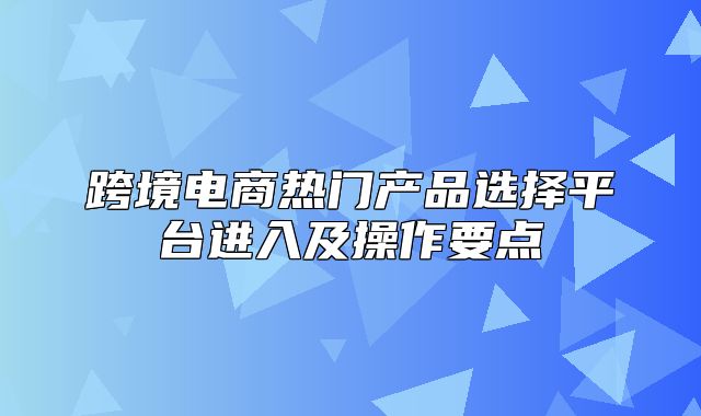 跨境电商热门产品选择平台进入及操作要点