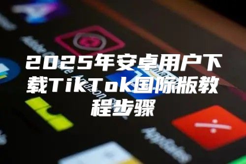 2025年安卓用户下载TikTok国际版教程步骤