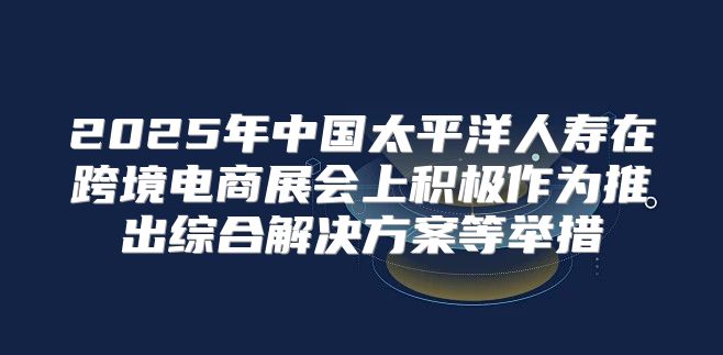 2025年中国太平洋人寿在跨境电商展会上积极作为推出综合解决方案等举措
