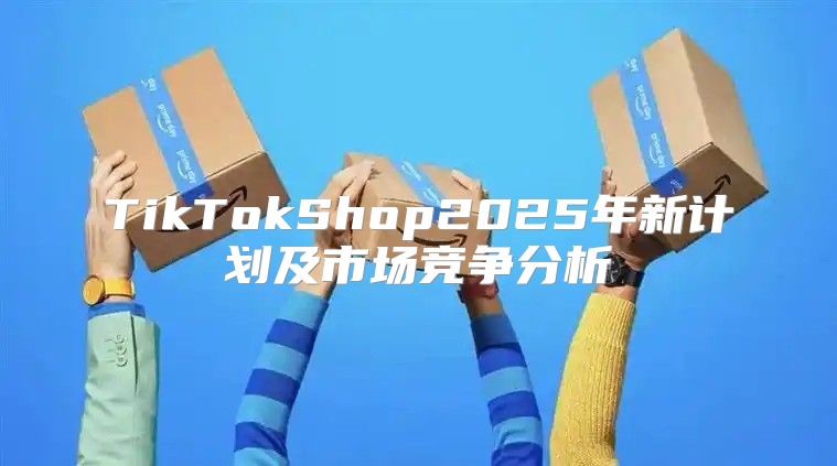 TikTokShop2025年新计划及市场竞争分析