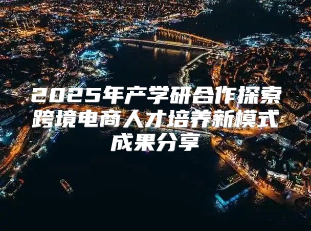 2025年产学研合作探索跨境电商人才培养新模式成果分享