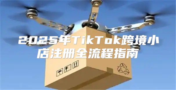 2025年TikTok跨境小店注册全流程指南