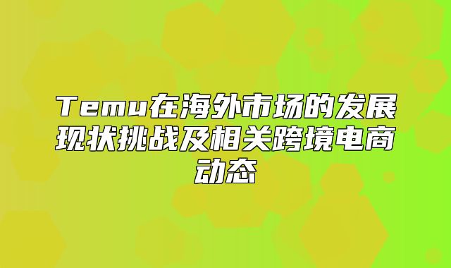 Temu在海外市场的发展现状挑战及相关跨境电商动态