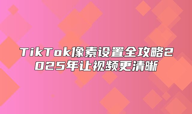 TikTok像素设置全攻略2025年让视频更清晰